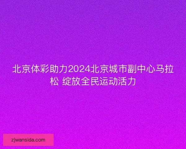 北京体彩助力2024北京城市副中心马拉松 绽放全民运动活力