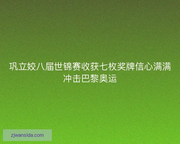 巩立姣八届世锦赛收获七枚奖牌信心满满冲击巴黎奥运