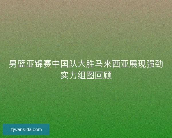 男篮亚锦赛中国队大胜马来西亚展现强劲实力组图回顾