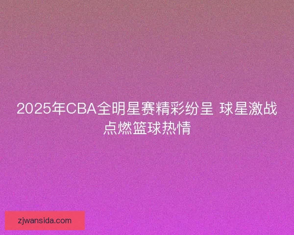 2025年CBA全明星赛精彩纷呈 球星激战点燃篮球热情