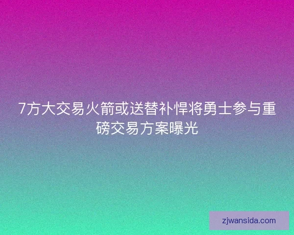 7方大交易火箭或送替补悍将勇士参与重磅交易方案曝光