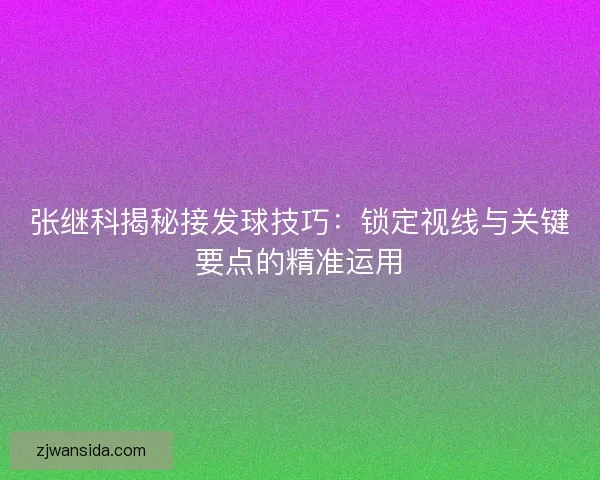 张继科揭秘接发球技巧：锁定视线与关键要点的精准运用